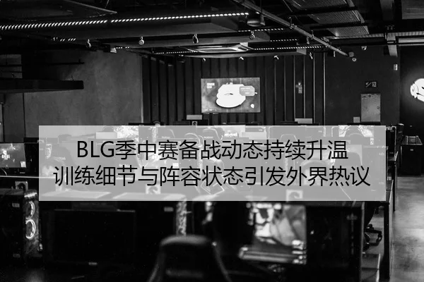 BLG季中赛备战动态持续升温 训练细节与阵容状态引发外界热议