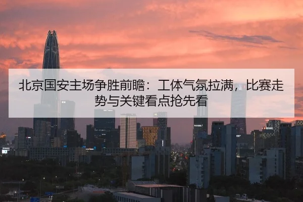 北京国安主场争胜前瞻：工体气氛拉满，比赛走势与关键看点抢先看
